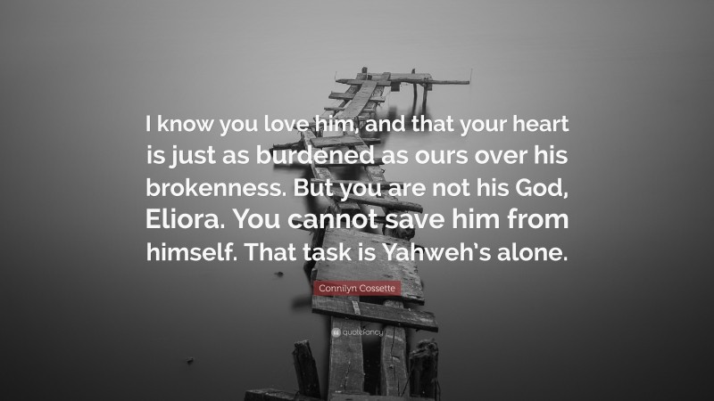 Connilyn Cossette Quote: “I know you love him, and that your heart is just as burdened as ours over his brokenness. But you are not his God, Eliora. You cannot save him from himself. That task is Yahweh’s alone.”