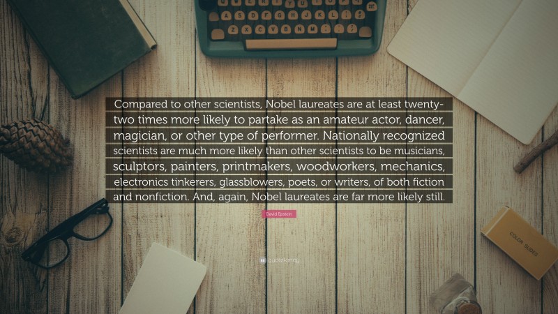 David Epstein Quote: “Compared to other scientists, Nobel laureates are at least twenty-two times more likely to partake as an amateur actor, dancer, magician, or other type of performer. Nationally recognized scientists are much more likely than other scientists to be musicians, sculptors, painters, printmakers, woodworkers, mechanics, electronics tinkerers, glassblowers, poets, or writers, of both fiction and nonfiction. And, again, Nobel laureates are far more likely still.”