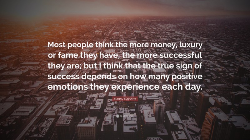 Maddy Malhotra Quote: “Most people think the more money, luxury or fame they have, the more successful they are; but I think that the true sign of success depends on how many positive emotions they experience each day.”