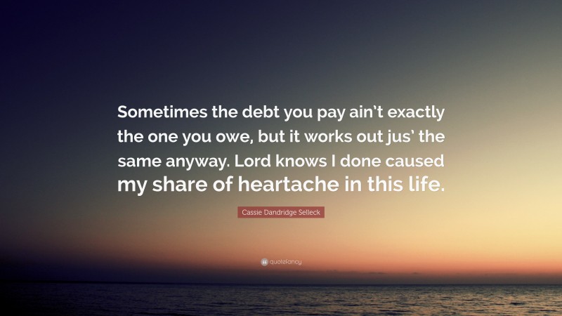 Cassie Dandridge Selleck Quote: “Sometimes the debt you pay ain’t exactly the one you owe, but it works out jus’ the same anyway. Lord knows I done caused my share of heartache in this life.”