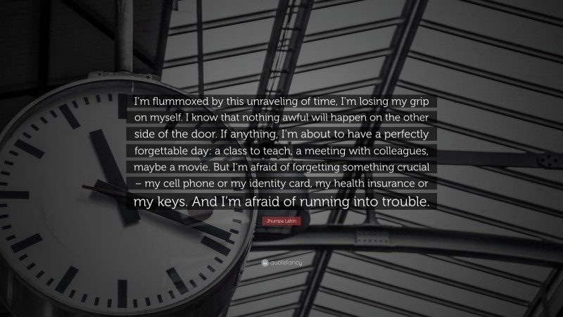 Jhumpa Lahiri Quote: “I’m flummoxed by this unraveling of time, I’m losing my grip on myself. I know that nothing awful will happen on the other side of the door. If anything, I’m about to have a perfectly forgettable day: a class to teach, a meeting with colleagues, maybe a movie. But I’m afraid of forgetting something crucial – my cell phone or my identity card, my health insurance or my keys. And I’m afraid of running into trouble.”