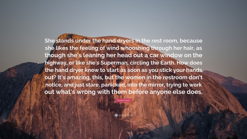 Brooke Davis Quote: “She stands under the hand dryers in the rest room, because she likes the feeling of wind whooshing through her hair, as though she’s leaning her head out a car window on the highway, or like she’s Superman, circling the Earth. How does the hand dryer know to start as soon as you stick your hands out? It’s amazing, this, but the women in the restroom don’t notice, and just stare, panicked, into the mirror, trying to work out what’s wrong with them before anyone else does.”