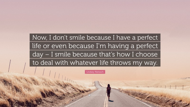 Lindsey Rietzsch Quote: “Now, I don’t smile because I have a perfect life or even because I’m having a perfect day – I smile because that’s how I choose to deal with whatever life throws my way.”