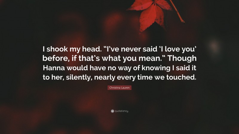 Christina Lauren Quote: “I shook my head. “I’ve never said ‘I love you’ before, if that’s what you mean.” Though Hanna would have no way of knowing I said it to her, silently, nearly every time we touched.”