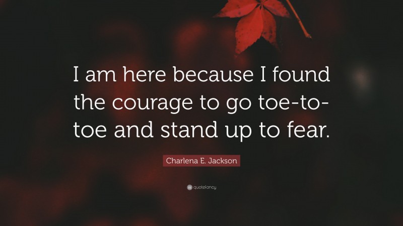 Charlena E. Jackson Quote: “I am here because I found the courage to go toe-to-toe and stand up to fear.”