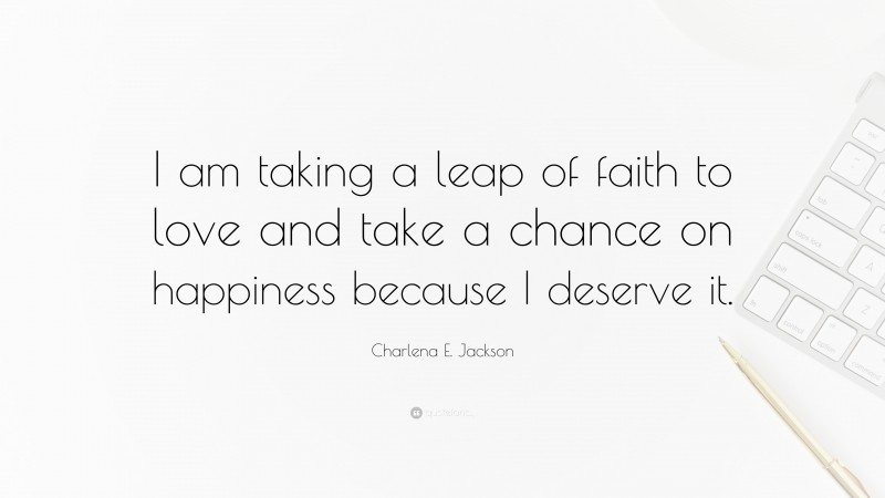 Charlena E. Jackson Quote: “I am taking a leap of faith to love and take a chance on happiness because I deserve it.”