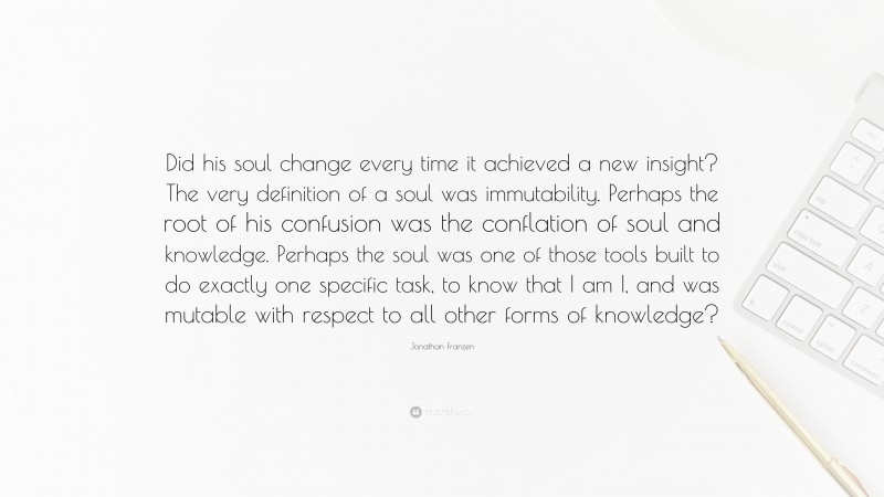 Jonathan Franzen Quote: “Did his soul change every time it achieved a new insight? The very definition of a soul was immutability. Perhaps the root of his confusion was the conflation of soul and knowledge. Perhaps the soul was one of those tools built to do exactly one specific task, to know that I am I, and was mutable with respect to all other forms of knowledge?”