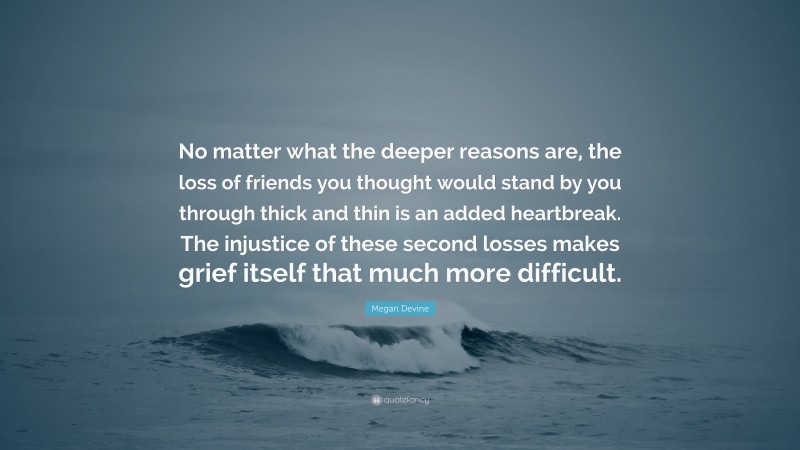 Megan Devine Quote: “No matter what the deeper reasons are, the loss of friends you thought would stand by you through thick and thin is an added heartbreak. The injustice of these second losses makes grief itself that much more difficult.”