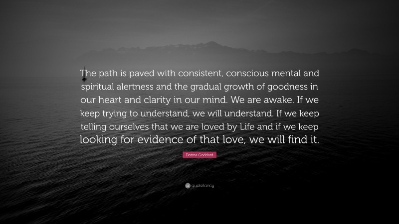 Donna Goddard Quote: “The path is paved with consistent, conscious mental and spiritual alertness and the gradual growth of goodness in our heart and clarity in our mind. We are awake. If we keep trying to understand, we will understand. If we keep telling ourselves that we are loved by Life and if we keep looking for evidence of that love, we will find it.”