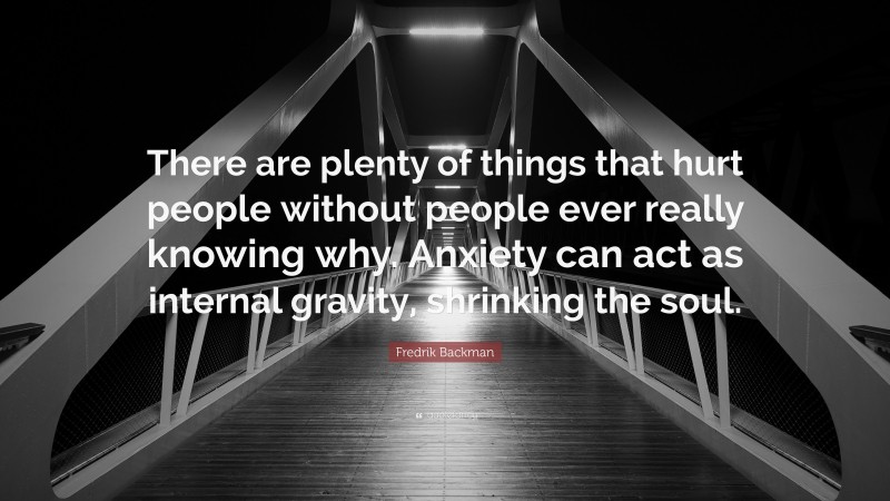 Fredrik Backman Quote: “There are plenty of things that hurt people without people ever really knowing why. Anxiety can act as internal gravity, shrinking the soul.”