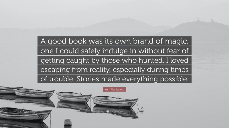 Kerri Maniscalco Quote: “A good book was its own brand of magic, one I could safely indulge in without fear of getting caught by those who hunted. I loved escaping from reality, especially during times of trouble. Stories made everything possible.”