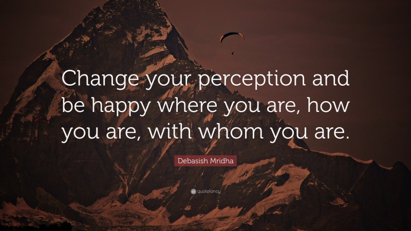 Debasish Mridha Quote: “Change your perception and be happy where you are, how you are, with whom you are.”