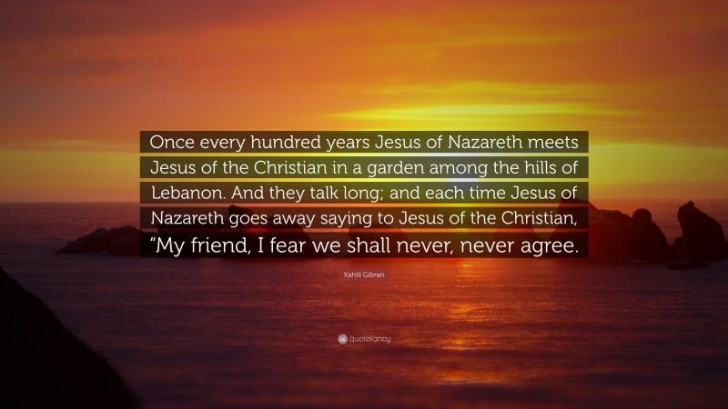 Kahlil Gibran Quote: “Once every hundred years Jesus of Nazareth meets Jesus of the Christian in a garden among the hills of Lebanon. And they talk long; and each time Jesus of Nazareth goes away saying to Jesus of the Christian, “My friend, I fear we shall never, never agree.”