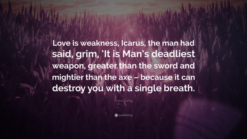 Grace Curley Quote: “Love is weakness, Icarus, the man had said, grim, ‘It is Man’s deadliest weapon, greater than the sword and mightier than the axe – because it can destroy you with a single breath.”