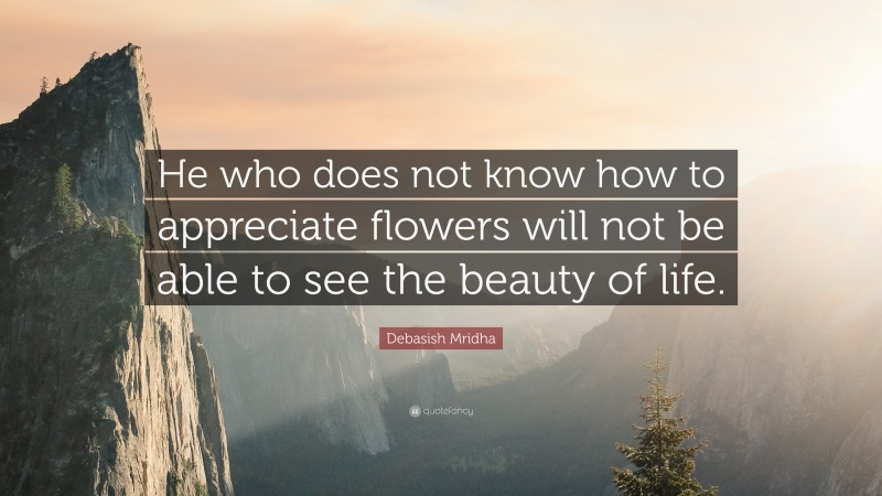 Debasish Mridha Quote: “He who does not know how to appreciate flowers will not be able to see the beauty of life.”