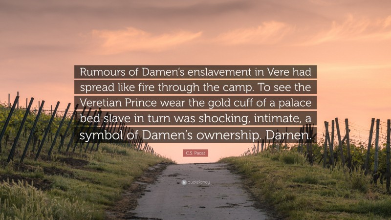 C.S. Pacat Quote: “Rumours of Damen’s enslavement in Vere had spread like fire through the camp. To see the Veretian Prince wear the gold cuff of a palace bed slave in turn was shocking, intimate, a symbol of Damen’s ownership. Damen.”