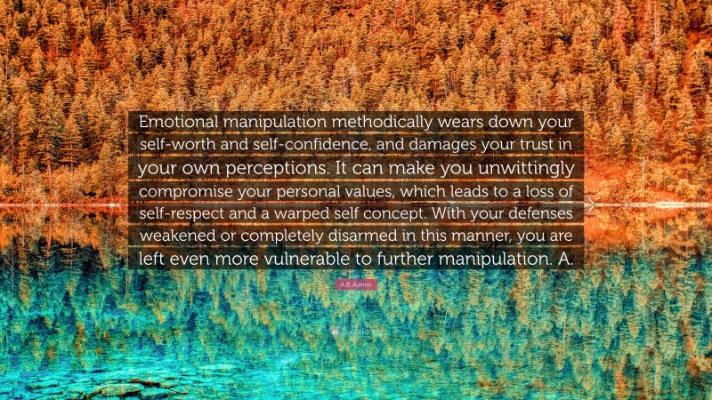 A.B. Admin Quote: “Emotional manipulation methodically wears down your self-worth and self-confidence, and damages your trust in your own perceptions. It can make you unwittingly compromise your personal values, which leads to a loss of self-respect and a warped self concept. With your defenses weakened or completely disarmed in this manner, you are left even more vulnerable to further manipulation. A.”