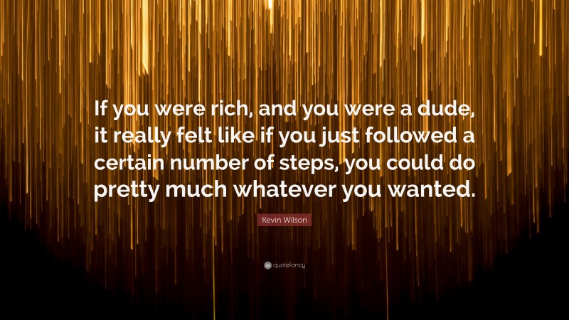 Kevin Wilson Quote: “If you were rich, and you were a dude, it really felt like if you just followed a certain number of steps, you could do pretty much whatever you wanted.”
