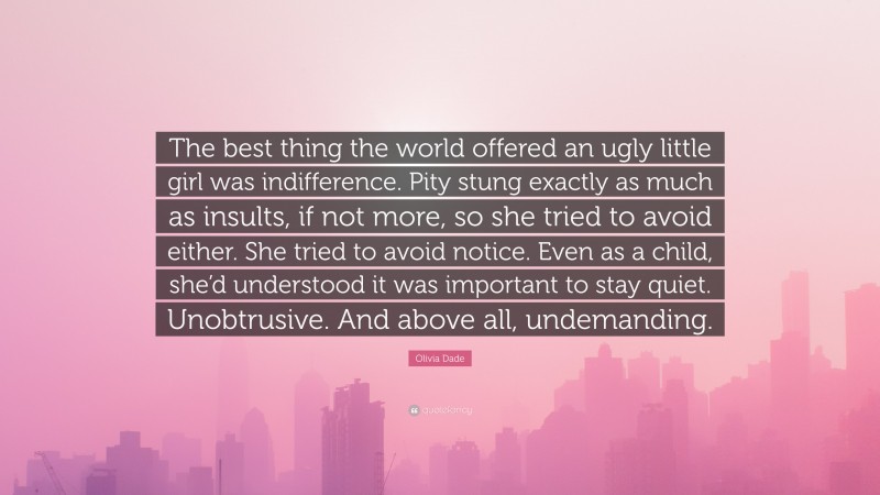 Olivia Dade Quote: “The best thing the world offered an ugly little girl was indifference. Pity stung exactly as much as insults, if not more, so she tried to avoid either. She tried to avoid notice. Even as a child, she’d understood it was important to stay quiet. Unobtrusive. And above all, undemanding.”