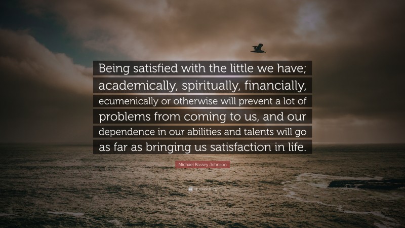 Michael Bassey Johnson Quote: “Being satisfied with the little we have; academically, spiritually, financially, ecumenically or otherwise will prevent a lot of problems from coming to us, and our dependence in our abilities and talents will go as far as bringing us satisfaction in life.”