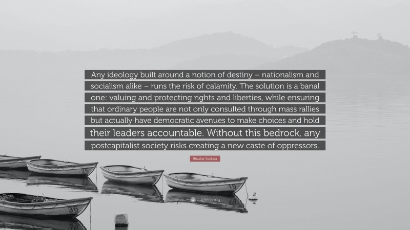 Bhaskar Sunkara Quote: “Any ideology built around a notion of destiny – nationalism and socialism alike – runs the risk of calamity. The solution is a banal one: valuing and protecting rights and liberties, while ensuring that ordinary people are not only consulted through mass rallies but actually have democratic avenues to make choices and hold their leaders accountable. Without this bedrock, any postcapitalist society risks creating a new caste of oppressors.”