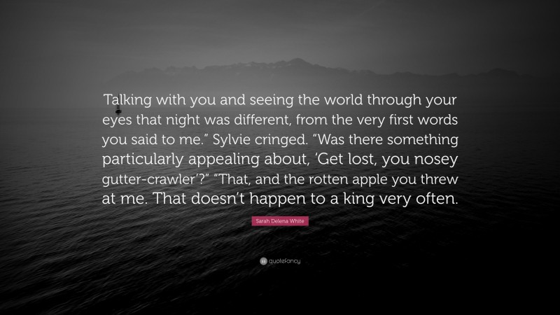 Sarah Delena White Quote: “Talking with you and seeing the world through your eyes that night was different, from the very first words you said to me.” Sylvie cringed. “Was there something particularly appealing about, ‘Get lost, you nosey gutter-crawler’?” “That, and the rotten apple you threw at me. That doesn’t happen to a king very often.”