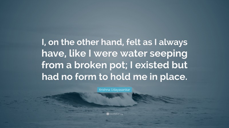 Krishna Udayasankar Quote: “I, on the other hand, felt as I always have, like I were water seeping from a broken pot; I existed but had no form to hold me in place.”