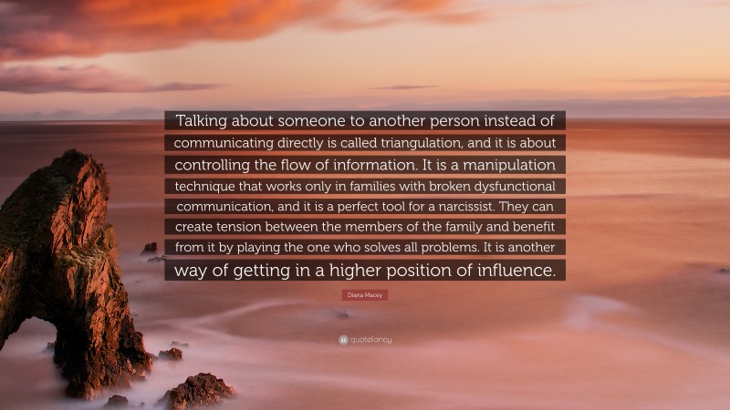 Diana Macey Quote: “Talking about someone to another person instead of communicating directly is called triangulation, and it is about controlling the flow of information. It is a manipulation technique that works only in families with broken dysfunctional communication, and it is a perfect tool for a narcissist. They can create tension between the members of the family and benefit from it by playing the one who solves all problems. It is another way of getting in a higher position of influence.”