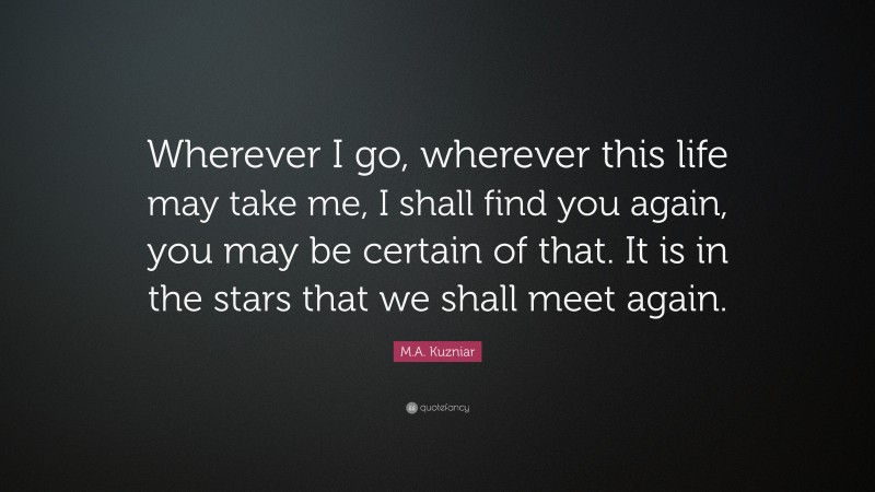 M.A. Kuzniar Quote: “Wherever I go, wherever this life may take me, I shall find you again, you may be certain of that. It is in the stars that we shall meet again.”