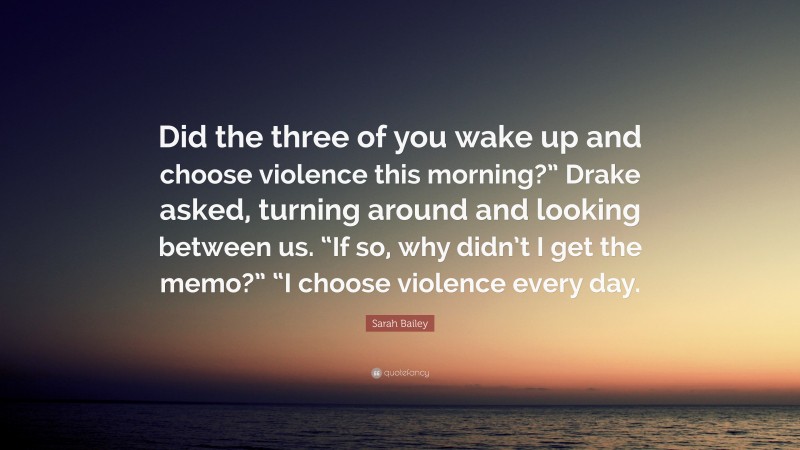 Sarah Bailey Quote: “Did the three of you wake up and choose violence this morning?” Drake asked, turning around and looking between us. “If so, why didn’t I get the memo?” “I choose violence every day.”