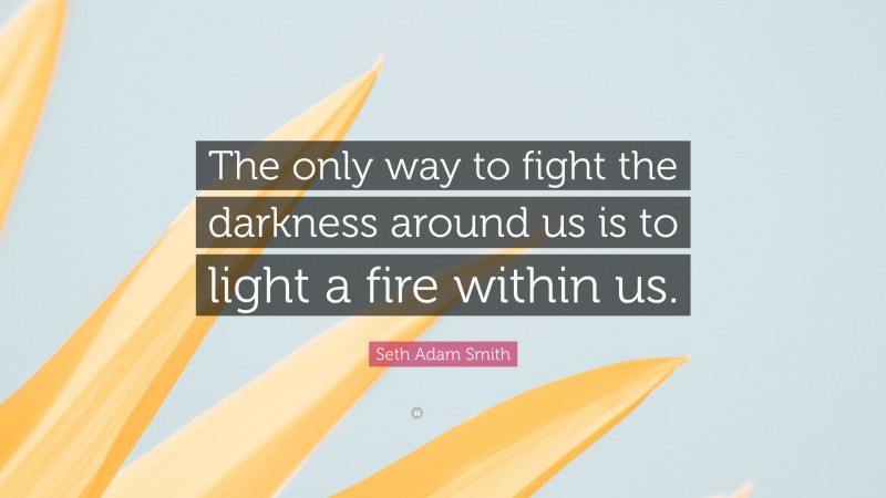 Seth Adam Smith Quote: “The only way to fight the darkness around us is to light a fire within us.”