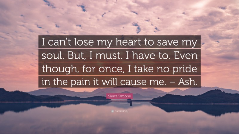 Sierra Simone Quote: “I can’t lose my heart to save my soul. But, I must. I have to. Even though, for once, I take no pride in the pain it will cause me. – Ash.”
