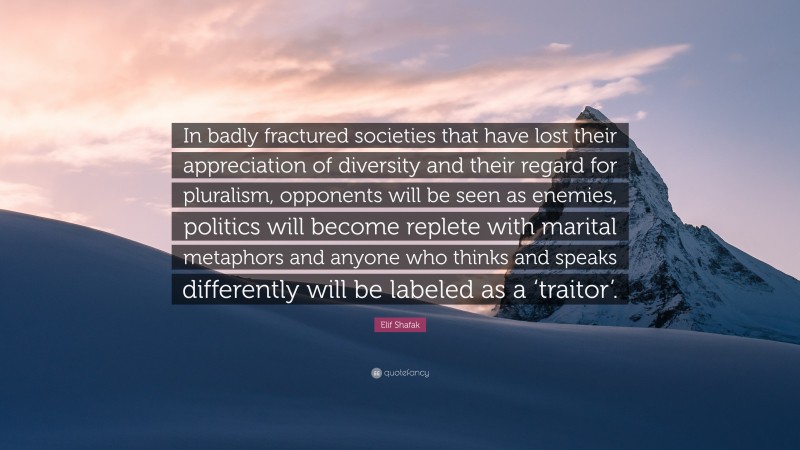 Elif Shafak Quote: “In badly fractured societies that have lost their appreciation of diversity and their regard for pluralism, opponents will be seen as enemies, politics will become replete with marital metaphors and anyone who thinks and speaks differently will be labeled as a ‘traitor’.”