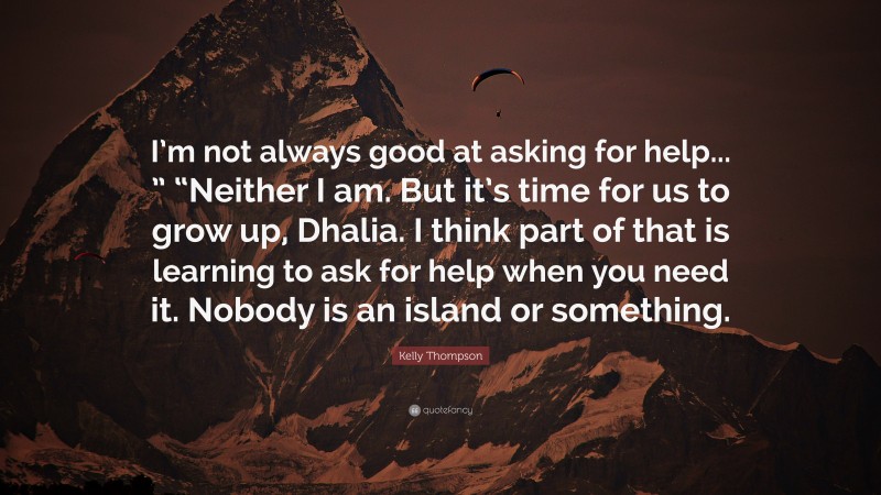 Kelly Thompson Quote: “I’m not always good at asking for help... ” “Neither I am. But it’s time for us to grow up, Dhalia. I think part of that is learning to ask for help when you need it. Nobody is an island or something.”