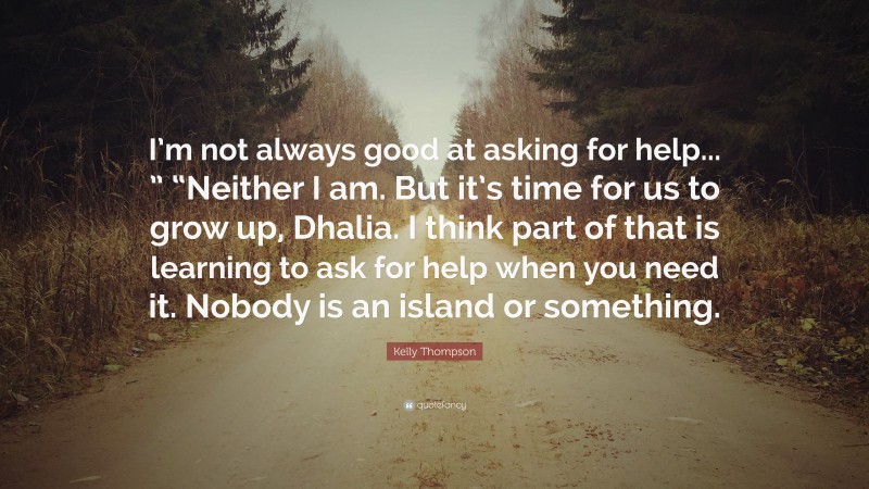 Kelly Thompson Quote: “I’m not always good at asking for help... ” “Neither I am. But it’s time for us to grow up, Dhalia. I think part of that is learning to ask for help when you need it. Nobody is an island or something.”