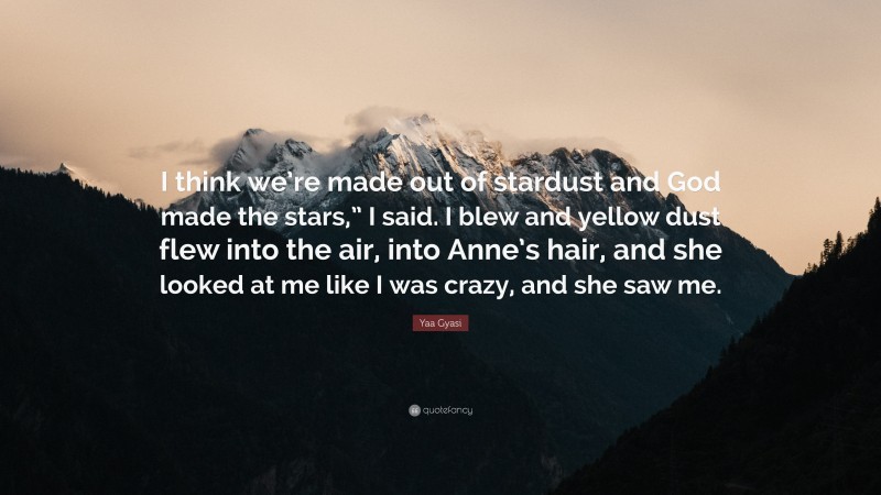 Yaa Gyasi Quote: “I think we’re made out of stardust and God made the stars,” I said. I blew and yellow dust flew into the air, into Anne’s hair, and she looked at me like I was crazy, and she saw me.”