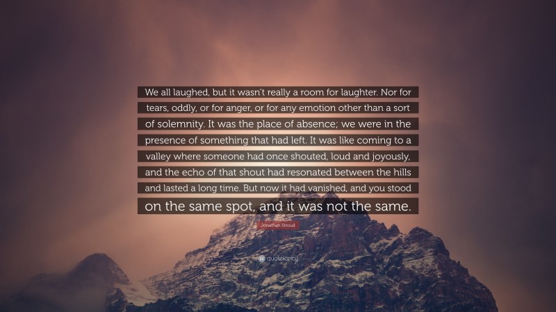 Jonathan Stroud Quote: “We all laughed, but it wasn’t really a room for laughter. Nor for tears, oddly, or for anger, or for any emotion other than a sort of solemnity. It was the place of absence; we were in the presence of something that had left. It was like coming to a valley where someone had once shouted, loud and joyously, and the echo of that shout had resonated between the hills and lasted a long time. But now it had vanished, and you stood on the same spot, and it was not the same.”