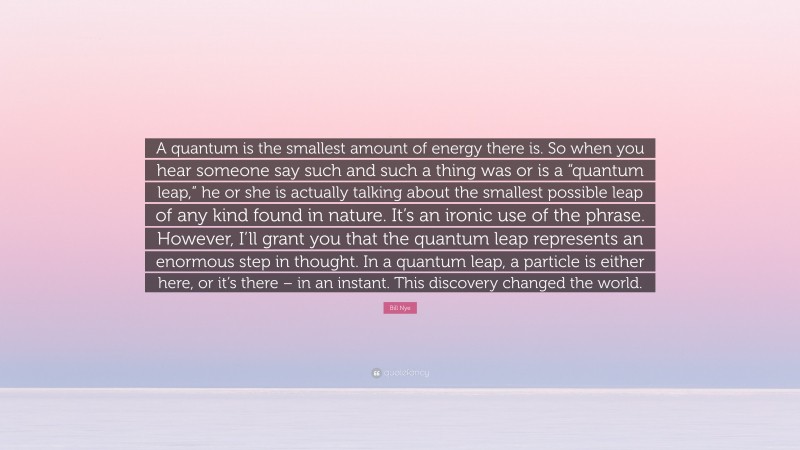 Bill Nye Quote: “A quantum is the smallest amount of energy there is. So when you hear someone say such and such a thing was or is a “quantum leap,” he or she is actually talking about the smallest possible leap of any kind found in nature. It’s an ironic use of the phrase. However, I’ll grant you that the quantum leap represents an enormous step in thought. In a quantum leap, a particle is either here, or it’s there – in an instant. This discovery changed the world.”