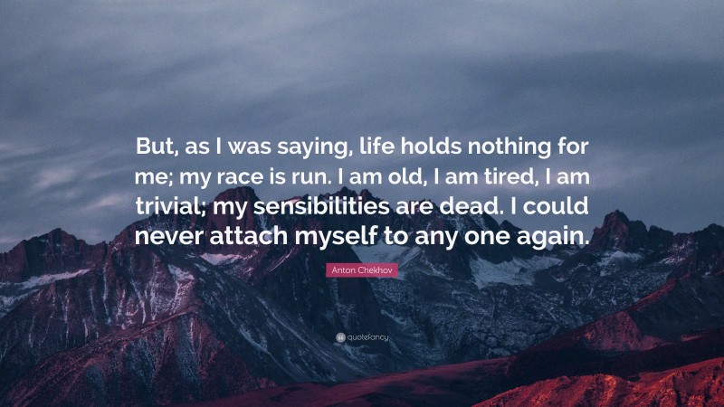 Anton Chekhov Quote: “But, as I was saying, life holds nothing for me; my race is run. I am old, I am tired, I am trivial; my sensibilities are dead. I could never attach myself to any one again.”