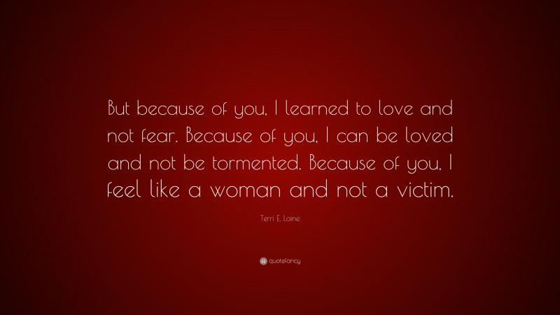 Terri E. Laine Quote: “But because of you, I learned to love and not fear. Because of you, I can be loved and not be tormented. Because of you, I feel like a woman and not a victim.”
