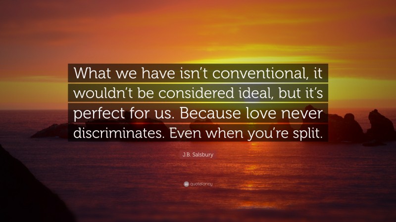 J.B. Salsbury Quote: “What we have isn’t conventional, it wouldn’t be considered ideal, but it’s perfect for us. Because love never discriminates. Even when you’re split.”