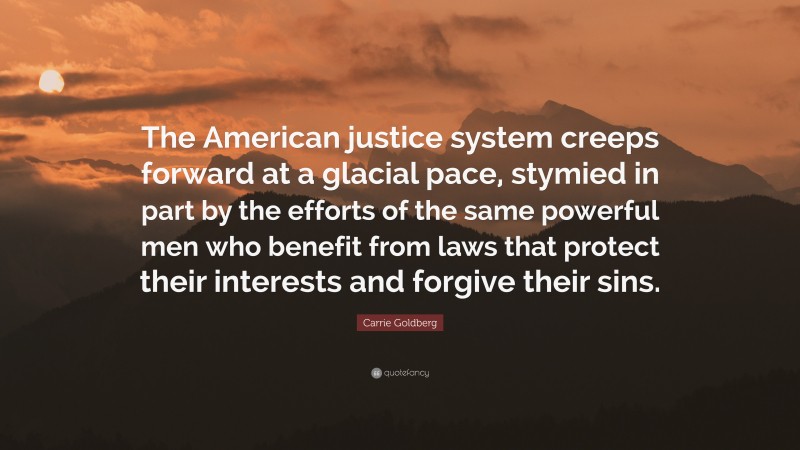 Carrie Goldberg Quote: “The American justice system creeps forward at a glacial pace, stymied in part by the efforts of the same powerful men who benefit from laws that protect their interests and forgive their sins.”