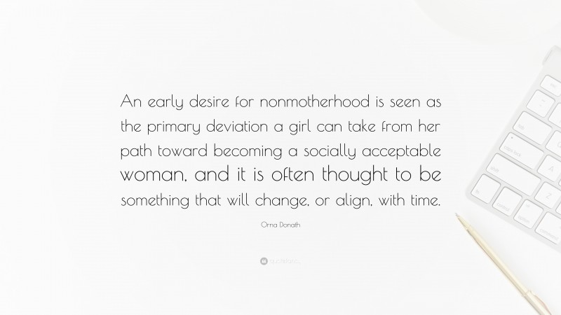 Orna Donath Quote: “An early desire for nonmotherhood is seen as the primary deviation a girl can take from her path toward becoming a socially acceptable woman, and it is often thought to be something that will change, or align, with time.”