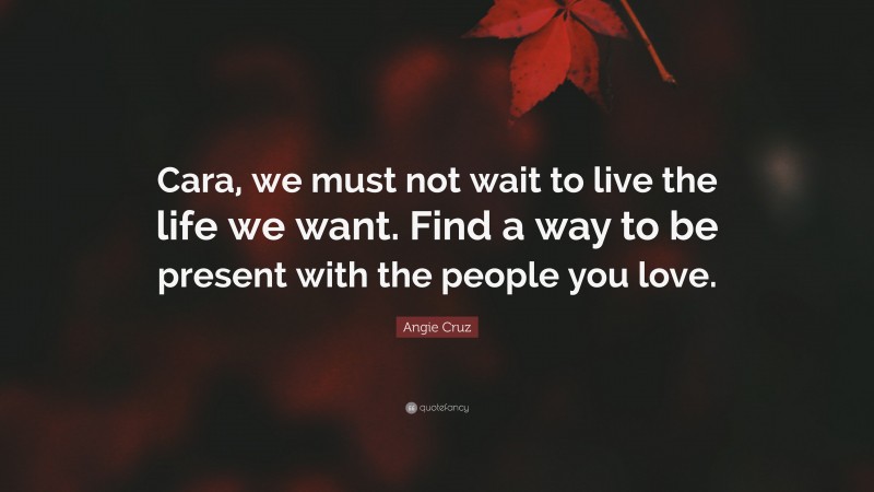 Angie Cruz Quote: “Cara, we must not wait to live the life we want. Find a way to be present with the people you love.”