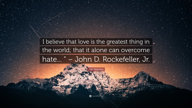 Sam Mariano Quote: “I believe that love is the greatest thing in the world; that it alone can overcome hate... ” – John D. Rockefeller, Jr.”