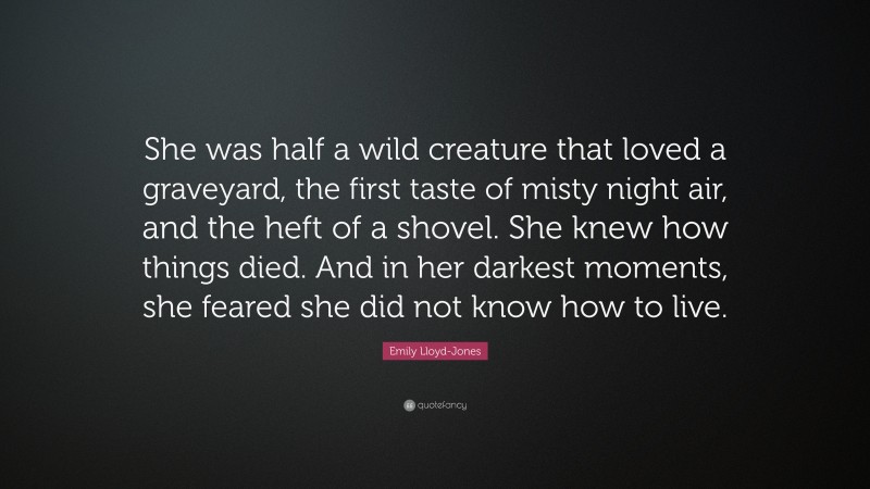 Emily Lloyd-Jones Quote: “She was half a wild creature that loved a graveyard, the first taste of misty night air, and the heft of a shovel. She knew how things died. And in her darkest moments, she feared she did not know how to live.”