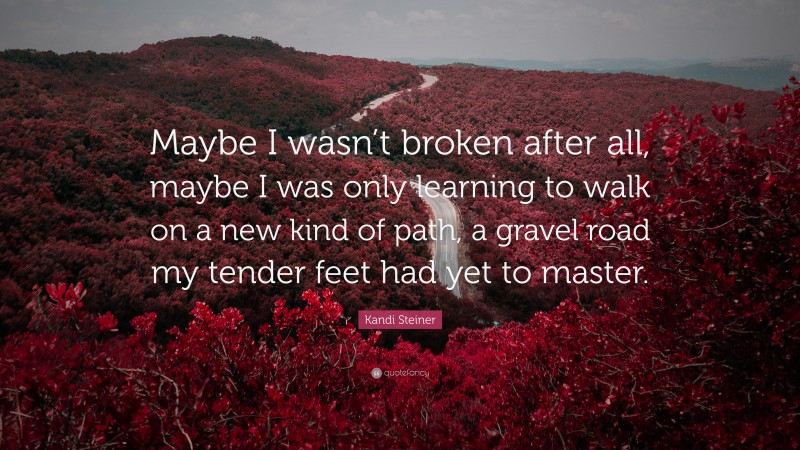 Kandi Steiner Quote: “Maybe I wasn’t broken after all, maybe I was only learning to walk on a new kind of path, a gravel road my tender feet had yet to master.”