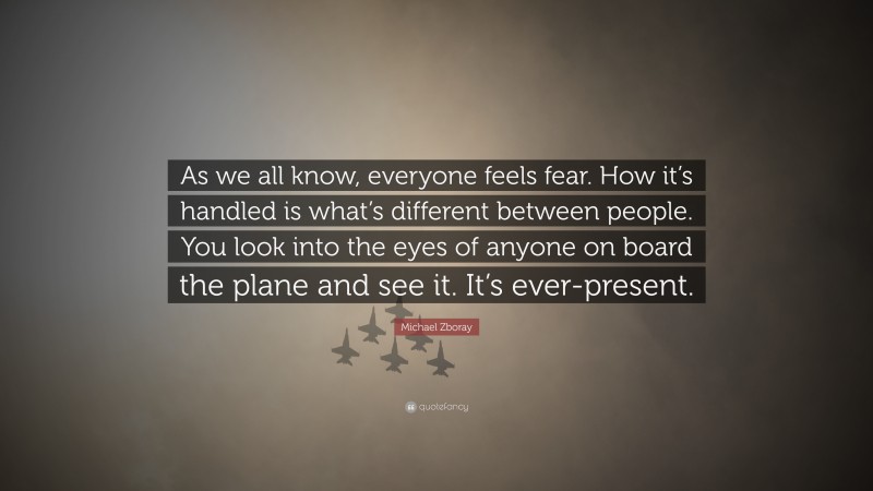 Michael Zboray Quote: “As we all know, everyone feels fear. How it’s handled is what’s different between people. You look into the eyes of anyone on board the plane and see it. It’s ever-present.”