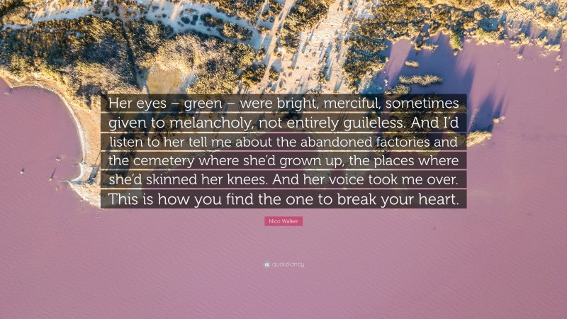 Nico Walker Quote: “Her eyes – green – were bright, merciful, sometimes given to melancholy, not entirely guileless. And I’d listen to her tell me about the abandoned factories and the cemetery where she’d grown up, the places where she’d skinned her knees. And her voice took me over. This is how you find the one to break your heart.”