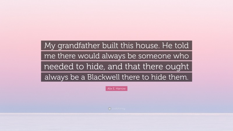 Alix E. Harrow Quote: “My grandfather built this house. He told me there would always be someone who needed to hide, and that there ought always be a Blackwell there to hide them.”